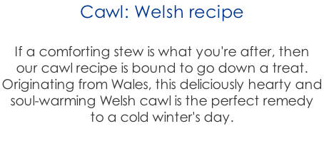 Cawl: Welsh recipe  If a comforting stew is what you're after, then  our cawl recipe is bound to go down a treat.  Originating from Wales, this deliciously hearty and  soul-warming Welsh cawl is the perfect remedy  to a cold winter's day.