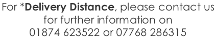 For *Delivery Distance, please contact us  for further information on  01874 623522 or 07768 286315